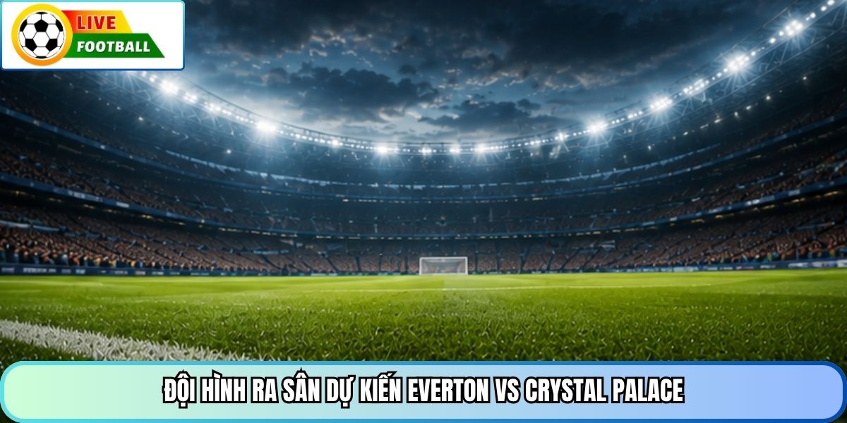 Đội hình ra sân dự kiến Everton vs Crystal Palace