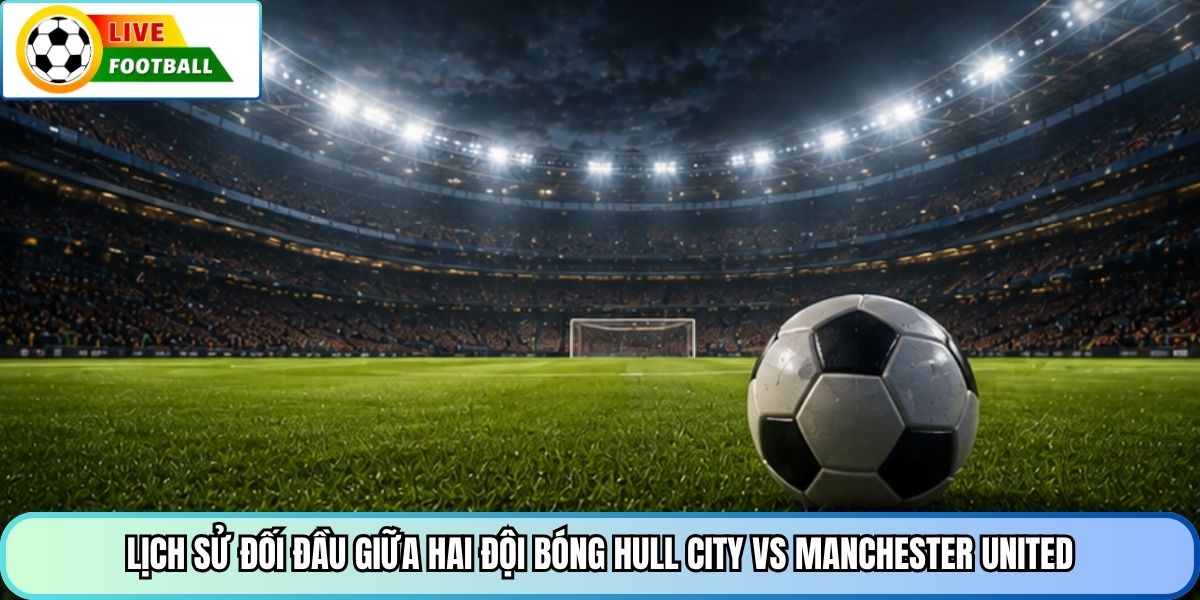 Lịch sử đối đầu giữa hai đội bóng Hull City vs Manchester United